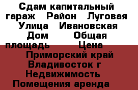 Сдам капитальный гараж › Район ­ Луговая  › Улица ­ Ивановская › Дом ­ 4 › Общая площадь ­ 18 › Цена ­ 4 000 - Приморский край, Владивосток г. Недвижимость » Помещения аренда   